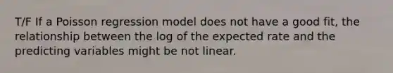 T/F If a Poisson regression model does not have a good fit, the relationship between the log of the expected rate and the predicting variables might be not linear.