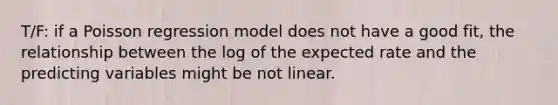 T/F: if a Poisson regression model does not have a good fit, the relationship between the log of the expected rate and the predicting variables might be not linear.