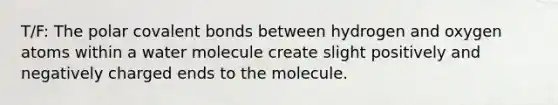 T/F: The polar covalent bonds between hydrogen and oxygen atoms within a water molecule create slight positively and negatively charged ends to the molecule.