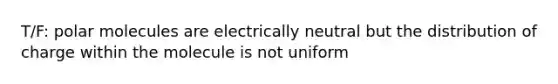 T/F: polar molecules are electrically neutral but the distribution of charge within the molecule is not uniform