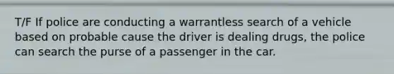 T/F If police are conducting a warrantless search of a vehicle based on probable cause the driver is dealing drugs, the police can search the purse of a passenger in the car.