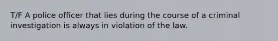 T/F A police officer that lies during the course of a criminal investigation is always in violation of the law.