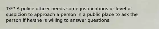 T/F? A police officer needs some justifications or level of suspicion to approach a person in a public place to ask the person if he/she is willing to answer questions.