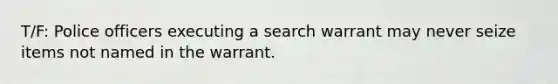 T/F: Police officers executing a search warrant may never seize items not named in the warrant.