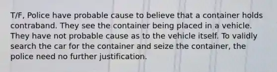 T/F, Police have probable cause to believe that a container holds contraband. They see the container being placed in a vehicle. They have not probable cause as to the vehicle itself. To validly search the car for the container and seize the container, the police need no further justification.