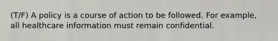 (T/F) A policy is a course of action to be followed. For example, all healthcare information must remain confidential.