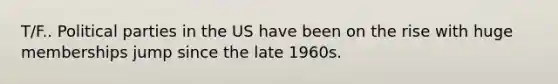 T/F.. Political parties in the US have been on the rise with huge memberships jump since the late 1960s.