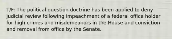 T/F: The political question doctrine has been applied to deny judicial review following impeachment of a federal office holder for high crimes and misdemeanors in the House and conviction and removal from office by the Senate.