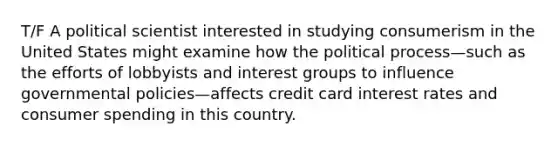 T/F A political scientist interested in studying consumerism in the United States might examine how the political process—such as the efforts of lobbyists and interest groups to influence governmental policies—affects credit card interest rates and consumer spending in this country.