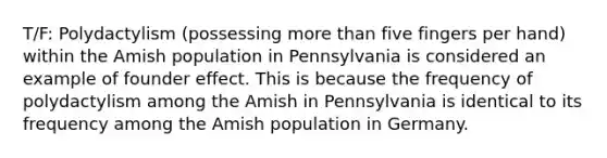 T/F: Polydactylism (possessing more than five fingers per hand) within the Amish population in Pennsylvania is considered an example of founder effect. This is because the frequency of polydactylism among the Amish in Pennsylvania is identical to its frequency among the Amish population in Germany.