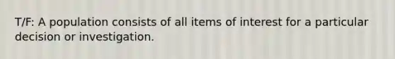 T/F: A population consists of all items of interest for a particular decision or investigation.