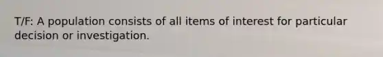 T/F: A population consists of all items of interest for particular decision or investigation.