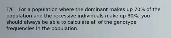 T/F - For a population where the dominant makes up 70% of the population and the recessive individuals make up 30%, you should always be able to calculate all of the genotype frequencies in the population.