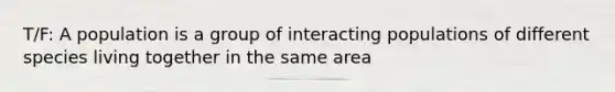 T/F: A population is a group of interacting populations of different species living together in the same area