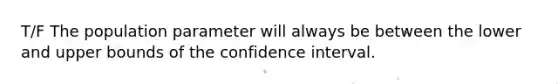 T/F The population parameter will always be between the lower and upper bounds of the confidence interval.