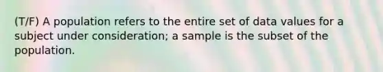 (T/F) A population refers to the entire set of data values for a subject under consideration; a sample is the subset of the population.