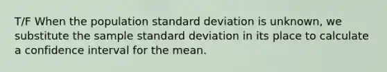 T/F When the population standard deviation is unknown, we substitute the sample standard deviation in its place to calculate a confidence interval for the mean.