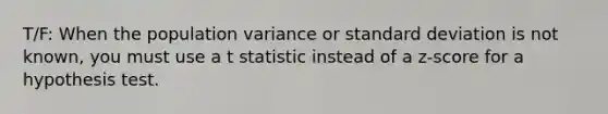 T/F: When the population variance or standard deviation is not known, you must use a t statistic instead of a z-score for a hypothesis test.