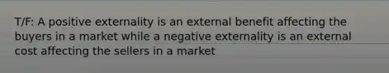 T/F: A positive externality is an external benefit affecting the buyers in a market while a negative externality is an external cost affecting the sellers in a market