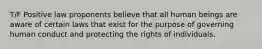 T/F Positive law proponents believe that all human beings are aware of certain laws that exist for the purpose of governing human conduct and protecting the rights of individuals.