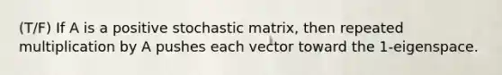 (T/F) If A is a positive stochastic matrix, then repeated multiplication by A pushes each vector toward the 1-eigenspace.