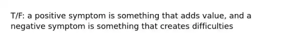 T/F: a positive symptom is something that adds value, and a negative symptom is something that creates difficulties