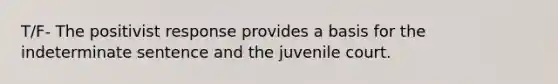 T/F- The positivist response provides a basis for the indeterminate sentence and the juvenile court.