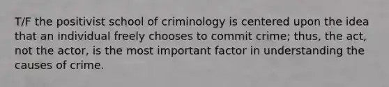 T/F the positivist school of criminology is centered upon the idea that an individual freely chooses to commit crime; thus, the act, not the actor, is the most important factor in understanding the causes of crime.