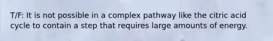 T/F: It is not possible in a complex pathway like the citric acid cycle to contain a step that requires large amounts of energy.