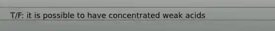 T/F: it is possible to have concentrated weak acids