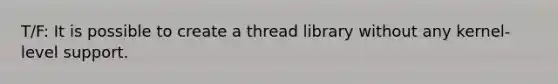 T/F: It is possible to create a thread library without any kernel-level support.