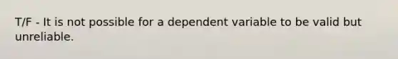 T/F - It is not possible for a dependent variable to be valid but unreliable.