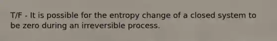 T/F - It is possible for the entropy change of a closed system to be zero during an irreversible process.