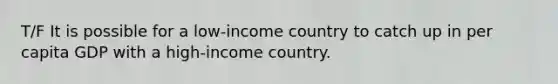 T/F It is possible for a low-income country to catch up in per capita GDP with a high-income country.