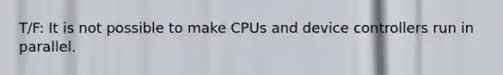 T/F: It is not possible to make CPUs and device controllers run in parallel.