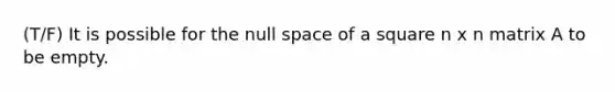 (T/F) It is possible for the null space of a square n x n matrix A to be empty.