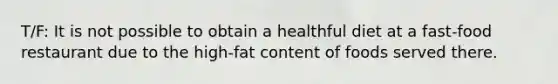 T/F: It is not possible to obtain a healthful diet at a fast-food restaurant due to the high-fat content of foods served there.