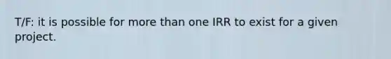 T/F: it is possible for more than one IRR to exist for a given project.