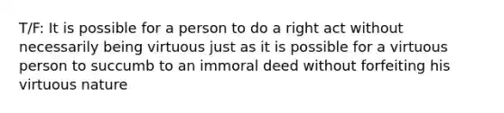 T/F: It is possible for a person to do a right act without necessarily being virtuous just as it is possible for a virtuous person to succumb to an immoral deed without forfeiting his virtuous nature