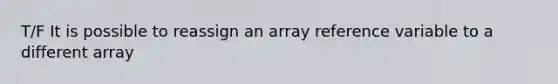 T/F It is possible to reassign an array reference variable to a different array