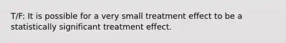 T/F: It is possible for a very small treatment effect to be a statistically significant treatment effect.