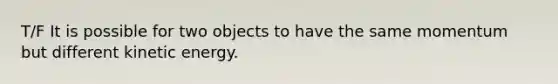 T/F It is possible for two objects to have the same momentum but different kinetic energy.
