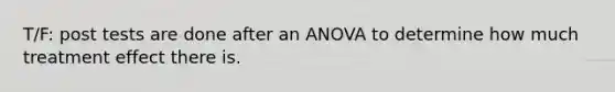 T/F: post tests are done after an ANOVA to determine how much treatment effect there is.