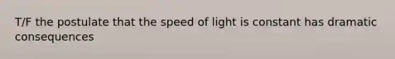 T/F the postulate that the speed of light is constant has dramatic consequences