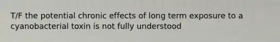 T/F the potential chronic effects of long term exposure to a cyanobacterial toxin is not fully understood