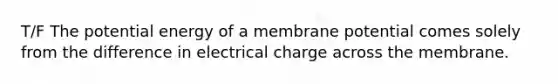 T/F The potential energy of a membrane potential comes solely from the difference in electrical charge across the membrane.