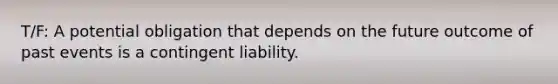 T/F: A potential obligation that depends on the future outcome of past events is a contingent liability.