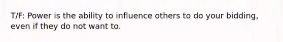 T/F: Power is the ability to influence others to do your bidding, even if they do not want to.