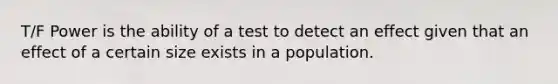 T/F Power is the ability of a test to detect an effect given that an effect of a certain size exists in a population.