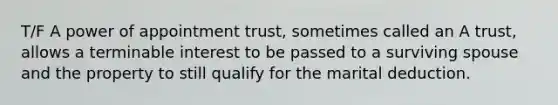 T/F A power of appointment trust, sometimes called an A trust, allows a terminable interest to be passed to a surviving spouse and the property to still qualify for the marital deduction.